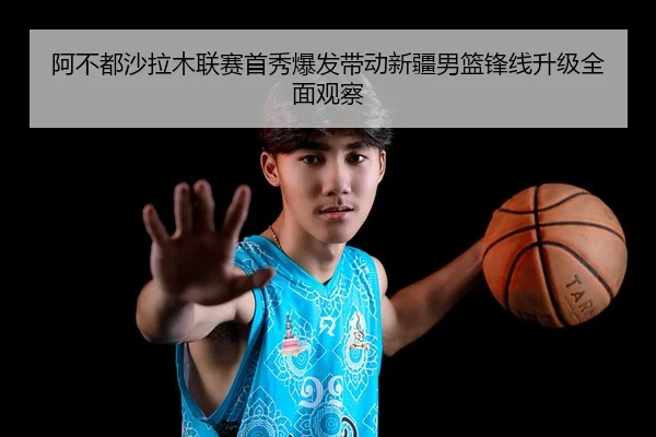 阿不都沙拉木联赛首秀爆发带动新疆男篮锋线升级全面观察