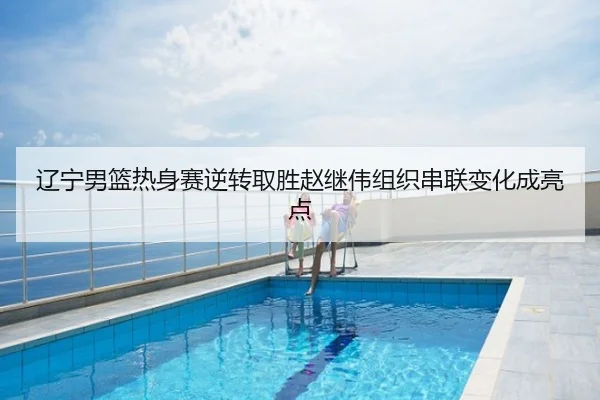 辽宁男篮热身赛逆转取胜赵继伟组织串联变化成亮点